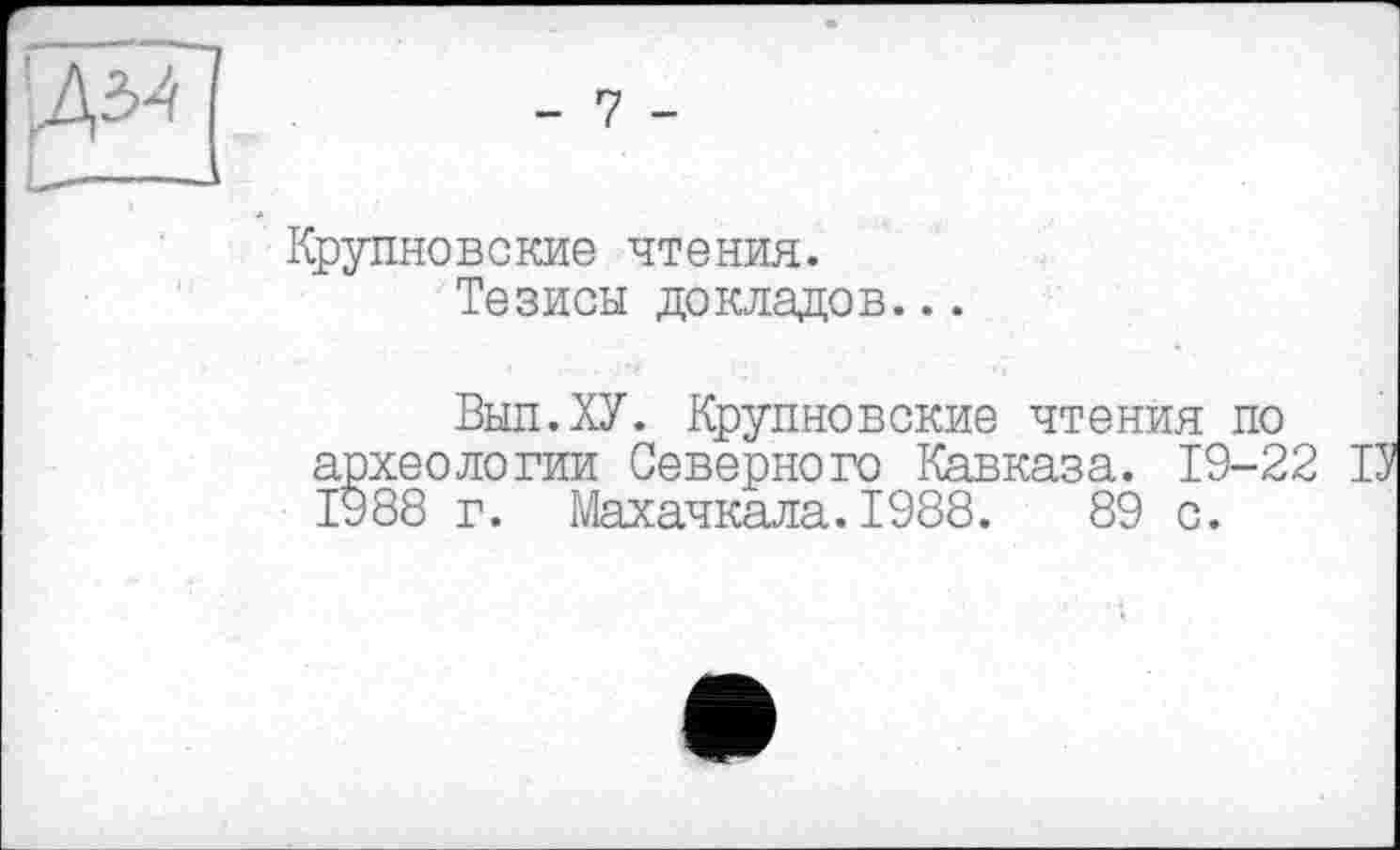 ﻿|Д34[ .	- 7 -
Крупновские чтения.
Тезисы докладов...
Выл.ХУ. Крупновские чтения по археологии Северного Кавказа. 19-22 1988 г. Махачкала.1988.	89 с.